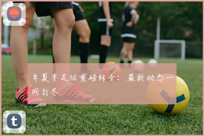 年夏季足坛重磅转会：最新动态一网打尽