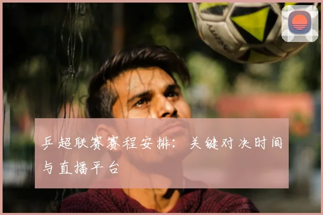 乒超联赛赛程安排：关键对决时间与直播平台