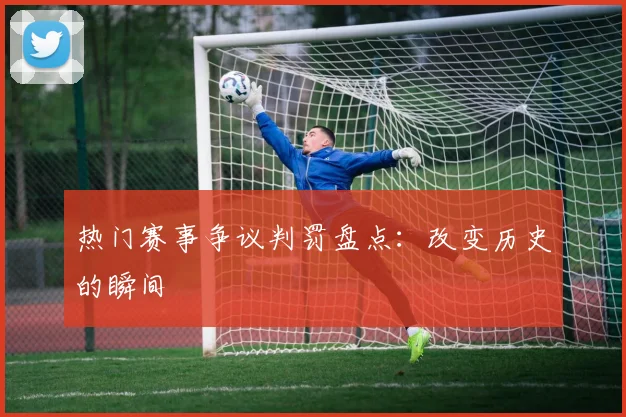 热门赛事争议判罚盘点：改变历史的瞬间