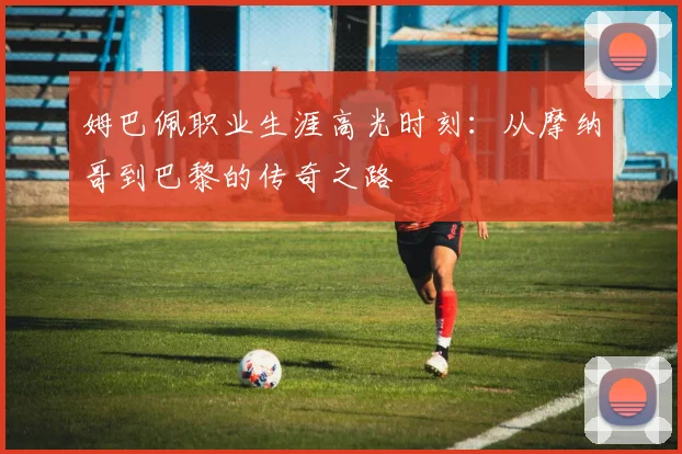 姆巴佩职业生涯高光时刻：从摩纳哥到巴黎的传奇之路