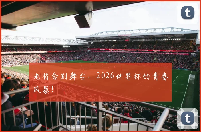 老将告别舞台，2026世界杯的青春风暴！