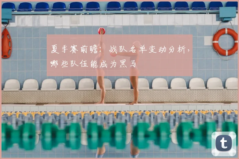 夏季赛前瞻：战队名单变动分析，哪些队伍能成为黑马