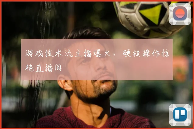 游戏技术流主播爆火，硬核操作惊艳直播间