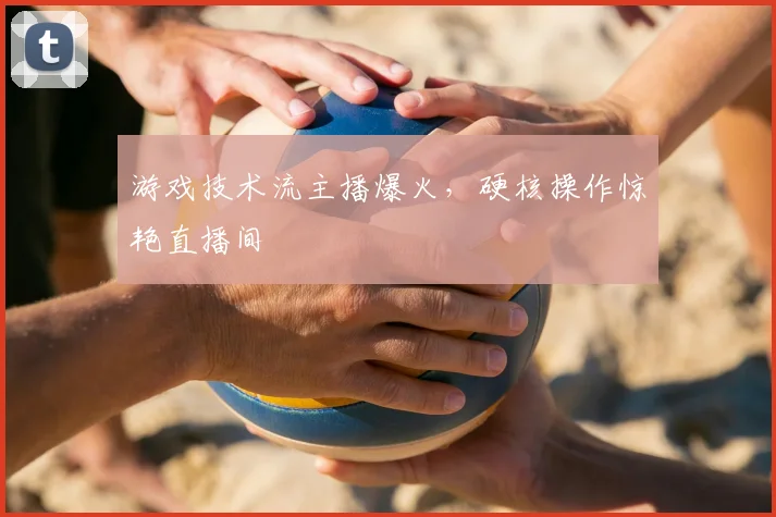 游戏技术流主播爆火，硬核操作惊艳直播间