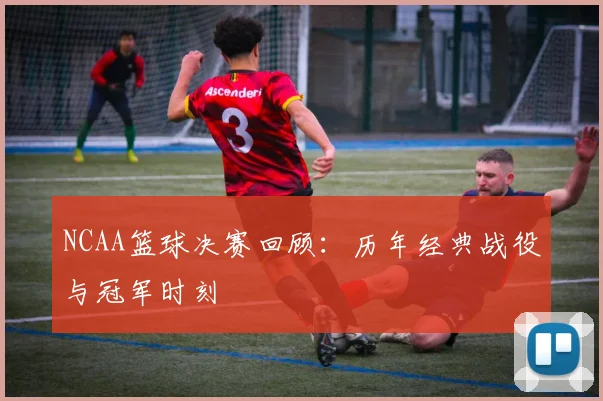 NCAA篮球决赛回顾：历年经典战役与冠军时刻
