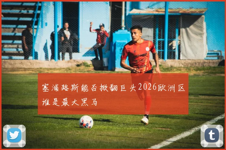 塞浦路斯能否掀翻巨头2026欧洲区谁是最大黑马