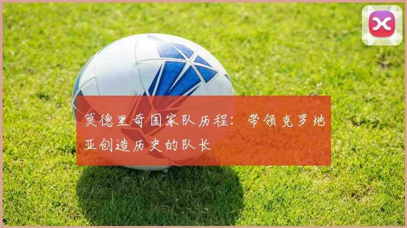 莫德里奇国家队历程：带领克罗地亚创造历史的队长