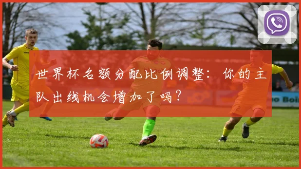 世界杯名额分配比例调整：你的主队出线机会增加了吗？