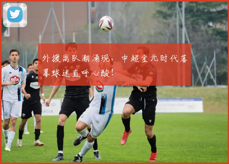外援离队潮涌现，中超金元时代落幕球迷直呼心酸！