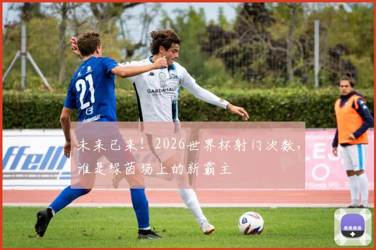 未来已来！2026世界杯射门次数，谁是绿茵场上的新霸主
