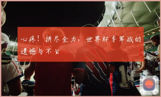 心疼！拼尽全力，世界杯季军战的遗憾与不甘
