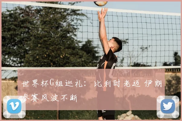 世界杯G组巡礼:比利时老迈 伊朗参赛风波不断