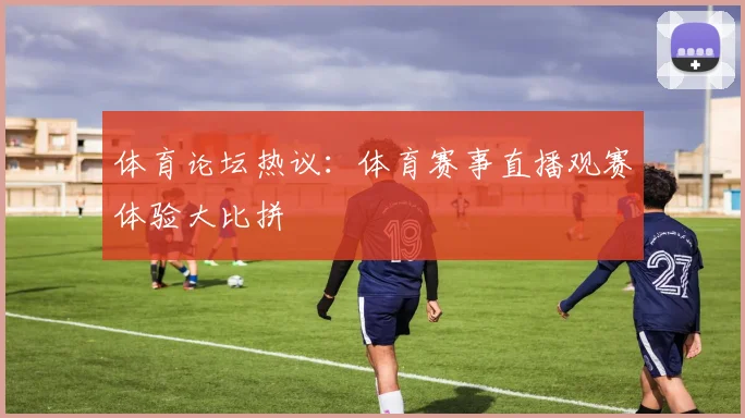 体育论坛热议：体育赛事直播观赛体验大比拼