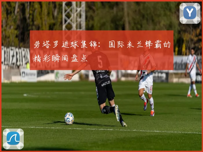 劳塔罗进球集锦：国际米兰锋霸的精彩瞬间盘点