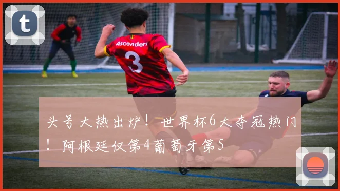 头号大热出炉！世界杯6大夺冠热门！阿根廷仅第4葡萄牙第5