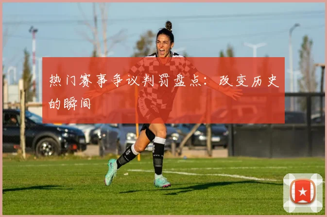 热门赛事争议判罚盘点：改变历史的瞬间