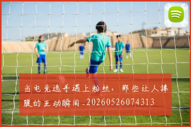 当电竞选手遇上粉丝，那些让人捧腹的互动瞬间_20260526074313