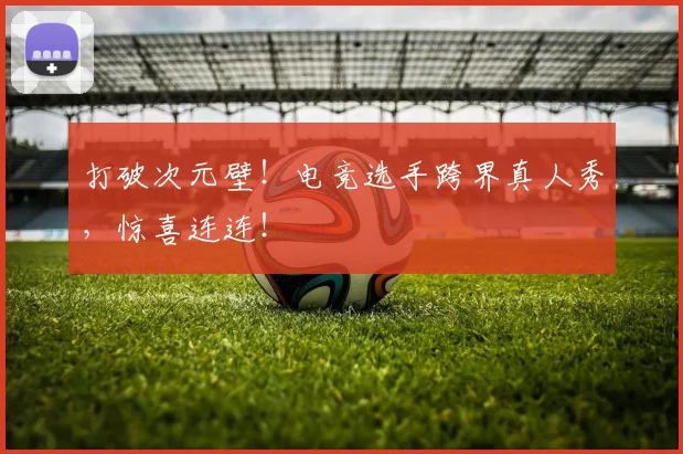 打破次元壁！电竞选手跨界真人秀，惊喜连连！