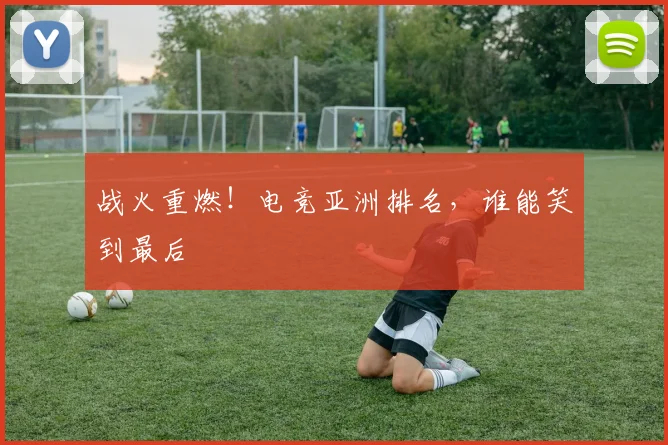 战火重燃！电竞亚洲排名，谁能笑到最后