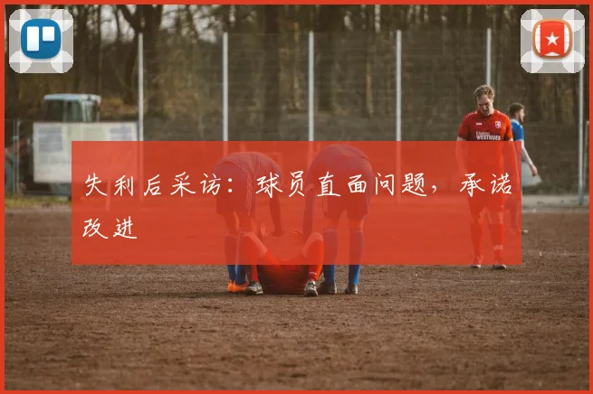 失利后采访：球员直面问题，承诺改进