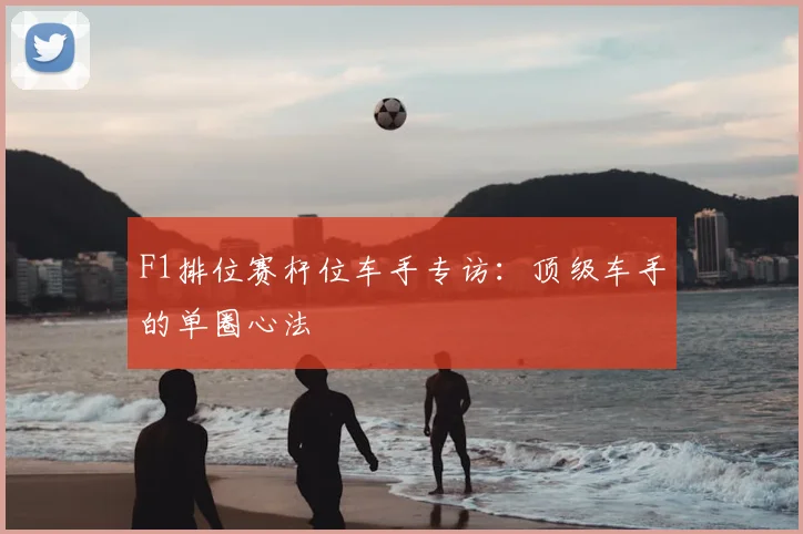 F1排位赛杆位车手专访：顶级车手的单圈心法