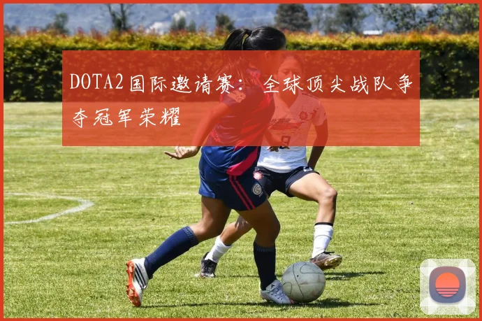 DOTA2国际邀请赛：全球顶尖战队争夺冠军荣耀