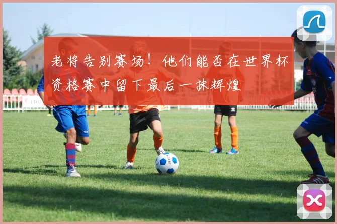 老将告别赛场！他们能否在世界杯资格赛中留下最后一抹辉煌