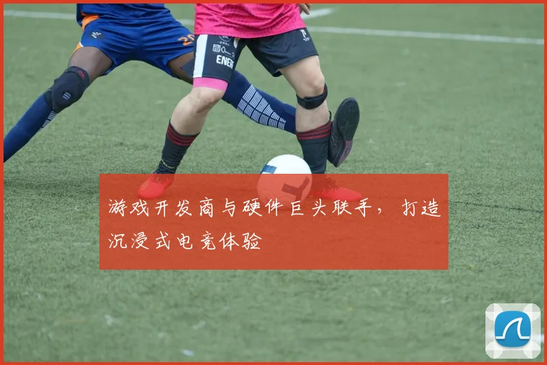 游戏开发商与硬件巨头联手，打造沉浸式电竞体验