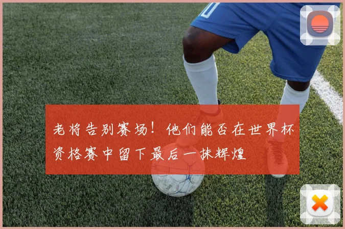 老将告别赛场！他们能否在世界杯资格赛中留下最后一抹辉煌