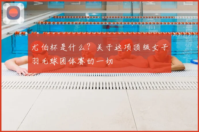 尤伯杯是什么？关于这项顶级女子羽毛球团体赛的一切