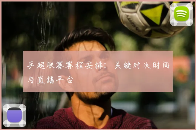 乒超联赛赛程安排：关键对决时间与直播平台