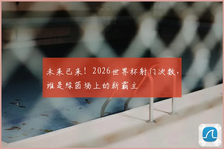 未来已来！2026世界杯射门次数，谁是绿茵场上的新霸主