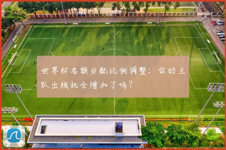 世界杯名额分配比例调整：你的主队出线机会增加了吗？