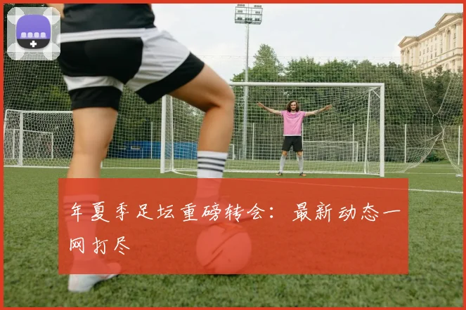 年夏季足坛重磅转会：最新动态一网打尽