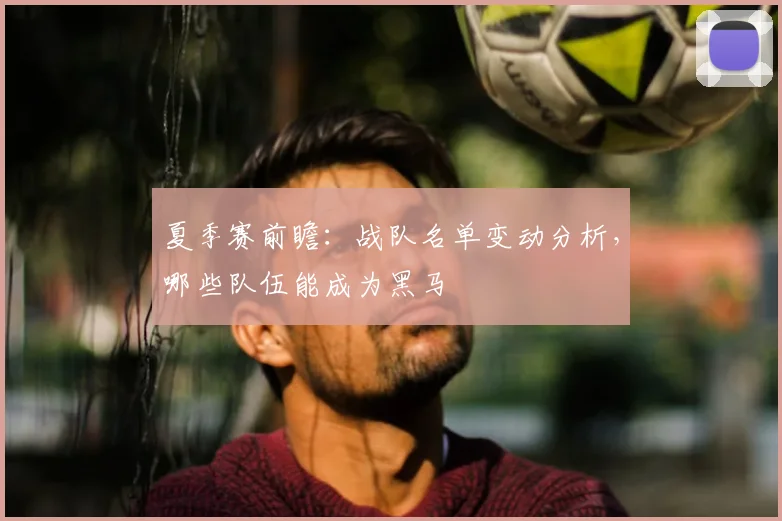 夏季赛前瞻：战队名单变动分析，哪些队伍能成为黑马